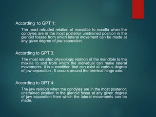 According to GPT 1:
The most retruded relation of mandible to maxilla when the
condyles are in the most posterior unstrained position in the
glenoid fossae from which lateral movement can be made at
any given degree of jaw separation.
According to GPT 3:
The most retruded physiologic relation of the mandible to the
maxilla to and from which the individual can make lateral
movements. It is a condition that can exist at various degree
of jaw separation . It occurs around the terminal hinge axis.
According to GPT 4:
The jaw relation when the condyles are in the most posterior,
unstrained position in the glenoid fossa at any given degree
of jaw separation from which the lateral movements can be
made.
 