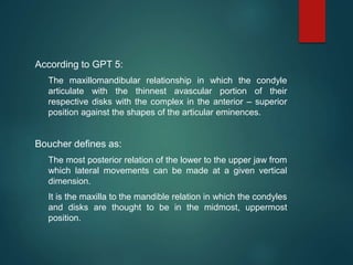 According to GPT 5:
The maxillomandibular relationship in which the condyle
articulate with the thinnest avascular portion of their
respective disks with the complex in the anterior – superior
position against the shapes of the articular eminences.
Boucher defines as:
The most posterior relation of the lower to the upper jaw from
which lateral movements can be made at a given vertical
dimension.
It is the maxilla to the mandible relation in which the condyles
and disks are thought to be in the midmost, uppermost
position.
 