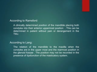 According to Ramsford:
A clinically determined position of the mandible placing both
condyles into their anterior uppermost position . This can be
determined in patient without pain or derangement in the
TMJ.
According to Lang:
The relation of the mandible to the maxilla when the
condyles are in the upper most and the rearmost position in
the glenoid fossae . The position may not be recorded in the
presence of dysfunction of the masticatory system.
 