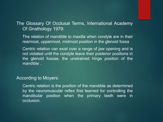 The Glossary Of Occlusal Terms, International Academy
Of Gnathology 1979:
The relation of mandible to maxilla when condyle are in their
rearmost, uppermost, midmost position in the glenoid fossa
Centric relation can exist over a range of jaw opening and is
not violated until the condyle leave their posterior positions in
the glenoid fossae, the unstrained hinge position of the
mandible .
According to Moyers:
Centric relation is the position of the mandible as determined
by the neuromuscular reflex first learned for controlling the
mandibular position when the primary teeth were in
occlusion.
 