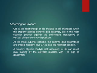 According to Dawson:
CR is the relationship of the maxilla to the mandible when
the properly aligned condyle disc assembly are in the most
superior position against the eminentiae irrespective of
vertical dimension or tooth position.
At the most superior position, the condyle disc assemblies
are braced medially, thus CR is also the midmost position.
A properly aligned condyle disk assembly in CR can resist
max loading by the elevator muscles with no sign of
discomfort.
 