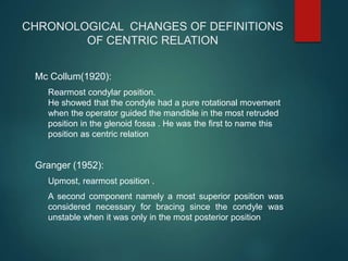 CHRONOLOGICAL CHANGES OF DEFINITIONS
OF CENTRIC RELATION
Mc Collum(1920):
Rearmost condylar position.
He showed that the condyle had a pure rotational movement
when the operator guided the mandible in the most retruded
position in the glenoid fossa . He was the first to name this
position as centric relation
Granger (1952):
Upmost, rearmost position .
A second component namely a most superior position was
considered necessary for bracing since the condyle was
unstable when it was only in the most posterior position
 