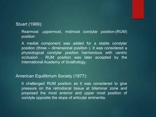 Stuart (1969):
Rearmost ,uppermost, midmost condylar position-(RUM)
position
A medial component was added for a stable condylar
position (three – dimensional position ). It was considered a
physiological condylar position harmonious with centric
occlusion . RUM position was later accepted by the
International Academy of Gnathology.
American Equilibrium Society (1977):
It challenged RUM position as it was considered to give
pressure on the retrodiscal tissue at bilaminar zone and
proposed the most anterior and upper most position of
condyle opposite the slope of articular eminentia.
 