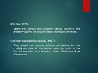 Celenza (1978):
Stated that condyle disk assembly braced superiorly and
anteriorly against the posterior slope of articular eminence .
American equilibration society (1987):
They revised their previous definition and believed that the
condyle articulate with the thinnest avascular portion of the
disc in the anterior ,most superior position of the dorsal slope
of eminence.
 