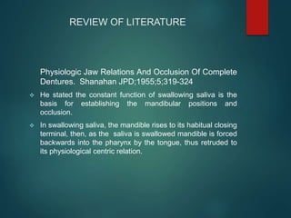 REVIEW OF LITERATURE
Physiologic Jaw Relations And Occlusion Of Complete
Dentures. Shanahan JPD;1955;5;319-324
 He stated the constant function of swallowing saliva is the
basis for establishing the mandibular positions and
occlusion.
 In swallowing saliva, the mandible rises to its habitual closing
terminal, then, as the saliva is swallowed mandible is forced
backwards into the pharynx by the tongue, thus retruded to
its physiological centric relation.
 