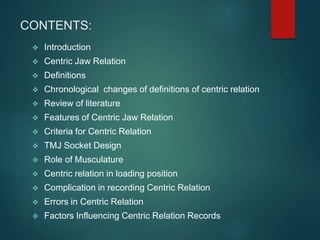 CONTENTS:
 Introduction
 Centric Jaw Relation
 Definitions
 Chronological changes of definitions of centric relation
 Review of literature
 Features of Centric Jaw Relation
 Criteria for Centric Relation
 TMJ Socket Design
 Role of Musculature
 Centric relation in loading position
 Complication in recording Centric Relation
 Errors in Centric Relation
 Factors Influencing Centric Relation Records
 