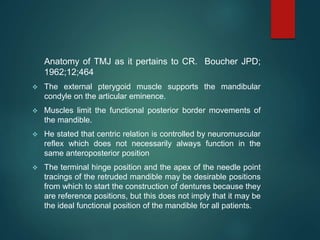 Anatomy of TMJ as it pertains to CR. Boucher JPD;
1962;12;464
 The external pterygoid muscle supports the mandibular
condyle on the articular eminence.
 Muscles limit the functional posterior border movements of
the mandible.
 He stated that centric relation is controlled by neuromuscular
reflex which does not necessarily always function in the
same anteroposterior position
 The terminal hinge position and the apex of the needle point
tracings of the retruded mandible may be desirable positions
from which to start the construction of dentures because they
are reference positions, but this does not imply that it may be
the ideal functional position of the mandible for all patients.
 