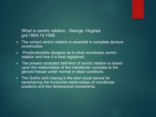 What is centric relation. George .Hughes
jpd;1964;14;1066
 The correct centric relation is essential in complete denture
construction.
 Prosthodontists disagree as to what constitutes centric
relation and how it is best registered.
 The present accepted definition of centric relation is based
upon the relationships of the mandibular condyles to the
glenoid fossae under normal or ideal conditions.
 The Gothic arch tracing is the best visual device for
ascertaining the horizontal relationships of mandibular
positions and two dimensional movements.
 