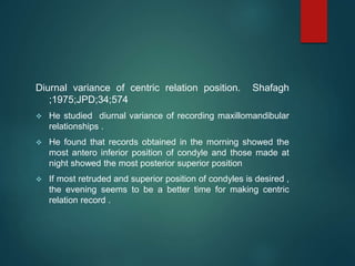 Diurnal variance of centric relation position. Shafagh
;1975;JPD;34;574
 He studied diurnal variance of recording maxillomandibular
relationships .
 He found that records obtained in the morning showed the
most antero inferior position of condyle and those made at
night showed the most posterior superior position
 If most retruded and superior position of condyles is desired ,
the evening seems to be a better time for making centric
relation record .
 