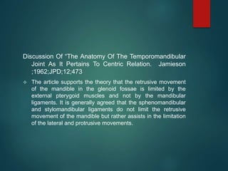 Discussion Of “The Anatomy Of The Temporomandibular
Joint As It Pertains To Centric Relation. Jamieson
;1962;JPD;12;473
 The article supports the theory that the retrusive movement
of the mandible in the glenoid fossae is limited by the
external pterygoid muscles and not by the mandibular
ligaments. It is generally agreed that the sphenomandibular
and stylomandibular ligaments do not limit the retrusive
movement of the mandible but rather assists in the limitation
of the lateral and protrusive movements.
 