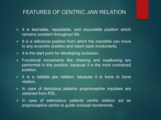 FEATURES OF CENTRIC JAW RELATION
 It is learnable, repeatable, and recordable position which
remains constant throughout life.
 It is a reference position from which the mandible can move
to any eccentric position and return back involuntarily.
 It is the start point for developing occlusion.
 Functional movements like chewing and swallowing are
performed in this position, because it is the most unstrained
position.
 It is a reliable jaw relation, because it is bone to bone
relation.
 In case of dentulous patients proprioceptive impulses are
obtained from PDL.
 In case of edentulous patients centric relation act as
proprioceptive centre to guide occlusal movements.
 
