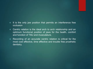  It is the only jaw position that permits an interference free
occlusion
 Centric relation is the ideal arch to arch relationship and an
optimum functional position of jaws for the health, comfort
and function of TMJ and musculature.
 Recording of an accurate centric relation is critical for the
most cost effective, time effective and trouble free prosthetic
dentistry.
 