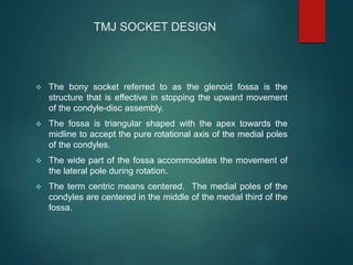 TMJ SOCKET DESIGN
 The bony socket referred to as the glenoid fossa is the
structure that is effective in stopping the upward movement
of the condyle-disc assembly.
 The fossa is triangular shaped with the apex towards the
midline to accept the pure rotational axis of the medial poles
of the condyles.
 The wide part of the fossa accommodates the movement of
the lateral pole during rotation.
 The term centric means centered. The medial poles of the
condyles are centered in the middle of the medial third of the
fossa.
 