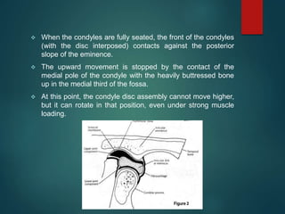  When the condyles are fully seated, the front of the condyles
(with the disc interposed) contacts against the posterior
slope of the eminence.
 The upward movement is stopped by the contact of the
medial pole of the condyle with the heavily buttressed bone
up in the medial third of the fossa.
 At this point, the condyle disc assembly cannot move higher,
but it can rotate in that position, even under strong muscle
loading.
 