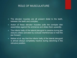 ROLE OF MUSCULATURE
 The elevator muscles are all present distal to the teeth,
between the teeth and condyles.
 Action of these elevator muscles pulls the condylar disk
assemblies against the eminence and slides them upwardly.
 The inferior belly of the lateral pterygoid is passive during jaw
closure unless activated by occlusal interferences to hold the
jaw forward.
 Mahan et al. say that the inferior belly of the lateral pterygoid
is almost always completely inactive during clenching in the
retrusive position.
 