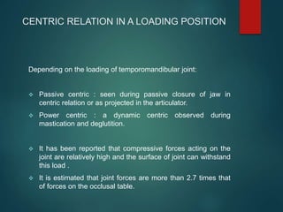 CENTRIC RELATION IN A LOADING POSITION
Depending on the loading of temporomandibular joint:
 Passive centric : seen during passive closure of jaw in
centric relation or as projected in the articulator.
 Power centric : a dynamic centric observed during
mastication and deglutition.
 It has been reported that compressive forces acting on the
joint are relatively high and the surface of joint can withstand
this load .
 It is estimated that joint forces are more than 2.7 times that
of forces on the occlusal table.
 