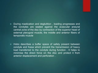  During mastication and deglutition , loading progresses and
the condyles are seated against the avascular aneural
central zone of the disc by contraction of the superior head of
external pterygoid muscle, the middle and anterior fibers of
temporalis muscle
 Hobo describes a buffer space of safety present between
condyle and fossa which prevent the transmission of heavy
load transferred to the condyle during function . It helps to
minimise the direct force on the disc and protect it from
anterior displacement and perforation .
 