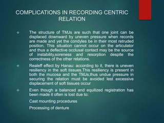 COMPLICATIONS IN RECORDING CENTRIC
RELATION
 The structure of TMJs are such that one joint can be
displaced downward by uneven pressure when records
are made and yet the condyles be in their most retruded
position. This situation cannot occur on the articulator
and thus a deflective occlusal contact may be the source
of instability,soreness and resorption despite the
correctness of the other relations.
 Realeff effect by Hanau: according to it, there is uneven
resiliency in the soft tissues.This resiliency is present in
both the mucosa and the TMJs,thus undue pressure in
securing the relation must be avoided lest excessive
displacement of soft tissues occur
 Even though a balanced and equilized registration has
been made it often is lost due to:
Cast mounting procedures
Processing of denture
 
