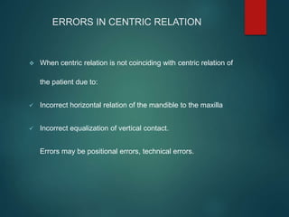 ERRORS IN CENTRIC RELATION
 When centric relation is not coinciding with centric relation of
the patient due to:
 Incorrect horizontal relation of the mandible to the maxilla
 Incorrect equalization of vertical contact.
Errors may be positional errors, technical errors.
 