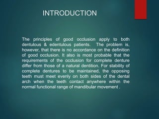 INTRODUCTION
The principles of good occlusion apply to both
dentulous & edentulous patients. The problem is,
however, that there is no accordance on the definition
of good occlusion. It also is most probable that the
requirements of the occlusion for complete denture
differ from those of a natural dentition. For stability of
complete dentures to be maintained, the opposing
teeth must meet evenly on both sides of the dental
arch when the teeth contact anywhere within the
normal functional range of mandibular movement .
 