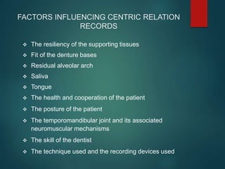 FACTORS INFLUENCING CENTRIC RELATION
RECORDS
 The resiliency of the supporting tissues
 Fit of the denture bases
 Residual alveolar arch
 Saliva
 Tongue
 The health and cooperation of the patient
 The posture of the patient
 The temporomandibular joint and its associated
neuromuscular mechanisms
 The skill of the dentist
 The technique used and the recording devices used
 