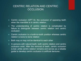 CENTRIC RELATION AND CENTRIC
OCCLUSION
 Centric occlusion (GPT 8)- the occlusion of opposing teeth
when the mandible is in centric relation .
 The understanding of centric relation is complicated by
failure to distinguish between centric relation and centric
occlusion .
 Centric occlusion is a tooth-to-tooth position whereas centric
relation is bone to bone relation
 Both may or may not be identical to each other
 In persons with natural teeth, both centric relation and centric
occlusion exist. After the removal of teeth, centric occlusion
is lost ,while centric relation remains and serves as a reliable
guide to develop centric occlusion in artificial dentures .
 