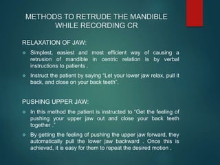 METHODS TO RETRUDE THE MANDIBLE
WHILE RECORDING CR
RELAXATION OF JAW:
 Simplest, easiest and most efficient way of causing a
retrusion of mandible in centric relation is by verbal
instructions to patients .
 Instruct the patient by saying “Let your lower jaw relax, pull it
back, and close on your back teeth”.
PUSHING UPPER JAW:
 In this method the patient is instructed to “Get the feeling of
pushing your upper jaw out and close your back teeth
together .”
 By getting the feeling of pushing the upper jaw forward, they
automatically pull the lower jaw backward . Once this is
achieved, it is easy for them to repeat the desired motion .
 