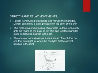 STRETCH AND RELAX MOVEMENTS:
 Patient is instructed to protrude and retrude the mandible.
Dentist can aid by a slight pressure on the point of the chin
 This protruding and retruding of mandible is done repeatedly
until the finger on the point of the chin can feel the mandible
strike its retruded position with a jar.
 The operator soon develops such a sense of touch that he
can feel this slight jar when the condyles hit the correct
position in the joint.
 