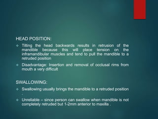 HEAD POSITION:
 Tilting the head backwards results in retrusion of the
mandible because this will place tension on the
inframandibular muscles and tend to pull the mandible to a
retruded position
 Disadvantage: Insertion and removal of occlusal rims from
mouth a very difficult
SWALLOWING:
 Swallowing usually brings the mandible to a retruded position
.
 Unreliable – since person can swallow when mandible is not
completely retruded but 1-2mm anterior to maxilla .
 