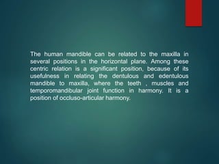 The human mandible can be related to the maxilla in
several positions in the horizontal plane. Among these
centric relation is a significant position, because of its
usefulness in relating the dentulous and edentulous
mandible to maxilla, where the teeth , muscles and
temporomandibular joint function in harmony. It is a
position of occluso-articular harmony.
 