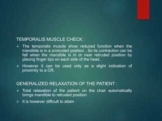 TEMPORALIS MUSCLE CHECK :
 The temporalis muscle show reduced function when the
mandible is in a protruded position . So its contraction can be
felt when the mandible is in or near retruded position by
placing finger tips on each side of the head.
 However it can be used only as a slight indication of
proximity to a CR.
GENERALIZED RELAXATION OF THE PATIENT :
 Total relaxation of the patient on the chair automatically
brings mandible to retruded position
 It is however difficult to attain
 