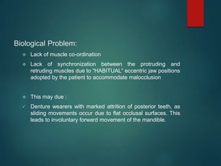 Biological Problem:
 Lack of muscle co-ordination
 Lack of synchronization between the protruding and
retruding muscles due to “HABITUAL” eccentric jaw positions
adopted by the patient to accommodate malocclusion
 This may due :
 Denture wearers with marked attrition of posterior teeth, as
sliding movements occur due to flat occlusal surfaces. This
leads to involuntary forward movement of the mandible.
 