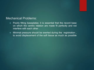 Mechanical Problems:
 Poorly fitting baseplates- it is essential that the record base
on which the centric relation are made fit perfectly and not
interfere with each other .
 Minimal pressure should be exerted during the registration ,
to avoid displacement of the soft tissue as much as possible
.
 