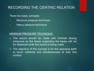 RECORDING THE CENTRIC RELATION
There two basic concepts:
 Minimum pressure technique
 Heavy pressure technique
MINIMUM PRESSURE TECHNIQUE:
 The record should be made with minimal closing
pressures so the tissue supporting the bases will not
be displaced while the record is being made.
 The objective of this concept is for the opposing teeth
to touch uniformly and simultaneously at their first
contact
 