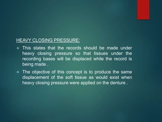 HEAVY CLOSING PRESSURE:
 This states that the records should be made under
heavy closing pressure so that tissues under the
recording bases will be displaced while the record is
being made .
 The objective of this concept is to produce the same
displacement of the soft tissue as would exist when
heavy closing pressure were applied on the denture .
 