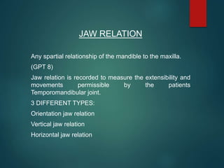 JAW RELATION
Any spartial relationship of the mandible to the maxilla.
(GPT 8)
Jaw relation is recorded to measure the extensibility and
movements permissible by the patients
Temporomandibular joint.
3 DIFFERENT TYPES:
Orientation jaw relation
Vertical jaw relation
Horizontal jaw relation
 