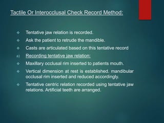 Tactile Or Interocclusal Check Record Method:
 Tentative jaw relation is recorded.
 Ask the patient to retrude the mandible.
 Casts are articulated based on this tentative record
a) Recording tentative jaw relation:
 Maxillary occlusal rim inserted to patients mouth.
 Vertical dimension at rest is established. mandibular
occlusal rim inserted and reduced accordingly.
 Tentative centric relation recorded using tentative jaw
relations. Artificial teeth are arranged.
 