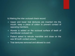 b) Making the inter occlusal check record:
 Upper and lower trial dentures are inserted into the
mouth. keep a piece of cotton to prevent contact of
opposing members.
 Aluwax is added on the occlusal surface of teeth of
mandibular occlusal rim
 Patient asked to retrude mandible and close on the
wax till tooth contact occurs.
 Trial dentures removed and allowed to cool.
 