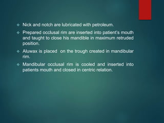  Nick and notch are lubricated with petroleum.
 Prepared occlusal rim are inserted into patient’s mouth
and taught to close his mandible in maximum retruded
position.
 Aluwax is placed on the trough created in mandibular
rim.
 Mandibular occlusal rim is cooled and inserted into
patients mouth and closed in centric relation.
 
