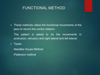 FUNCTIONAL METHOD
 These methods utilize the functional movements of the
jaws to record the centric relation.
The patient is asked to do the movements in
protrusion, retrusion and right lateral and left lateral.
 Types:
-Needles House Method
-Patterson method
 