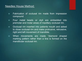Needles House Method:
 Fabrication of occlusal rim made from impression
compound
 Four metal beads or styli are embedded into
premolar and molar areas of maxillary occlusal rim.
 Occlusal rim inserted into patients mouth and asked
to close occlusal rim and make protrusive, retrussive,
right and left movement of mandible.
 When movements are made “diamond shaped
marking pattern rather than a line is formed on the
mandibular occlusal rim.
 