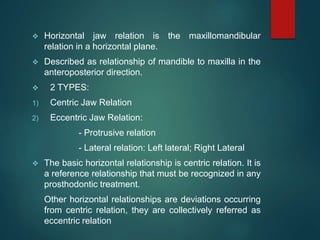  Horizontal jaw relation is the maxillomandibular
relation in a horizontal plane.
 Described as relationship of mandible to maxilla in the
anteroposterior direction.
 2 TYPES:
1) Centric Jaw Relation
2) Eccentric Jaw Relation:
- Protrusive relation
- Lateral relation: Left lateral; Right Lateral
 The basic horizontal relationship is centric relation. It is
a reference relationship that must be recognized in any
prosthodontic treatment.
Other horizontal relationships are deviations occurring
from centric relation, they are collectively referred as
eccentric relation
 