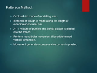 Patterson Method:
 Occlusal rim made of modelling wax.
 In trench or trough is made along the length of
mandibular occlusal rim.
 A1:1 mixture of pumice and dental plaster is loaded
into the trench.
 Perform mandibular movement till predetermined
vertical dimension.
 Movement generates compensative curves in plaster.
 