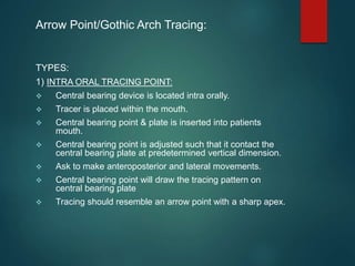 Arrow Point/Gothic Arch Tracing:
TYPES:
1) INTRA ORAL TRACING POINT:
 Central bearing device is located intra orally.
 Tracer is placed within the mouth.
 Central bearing point & plate is inserted into patients
mouth.
 Central bearing point is adjusted such that it contact the
central bearing plate at predetermined vertical dimension.
 Ask to make anteroposterior and lateral movements.
 Central bearing point will draw the tracing pattern on
central bearing plate
 Tracing should resemble an arrow point with a sharp apex.
 