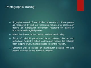 Pantographic Tracing:
 A graphic record of mandibular movements in three planes
as registered by styli on recordable tables of a pantograph
tracing of mandibular movement recorded on plates in
horizontal and sagittal planes.
 Make the rim contact at desired vertical relationship.
 Strips of celluloid paper are placed between the rim and
pulled out. Patient is asked to close and restrain the celluloid
from slipping away, mandible goes to centric relation.
 Softened wax is placed on mandibular occlusal rim and
patient is asked to bite in centric relation.
 