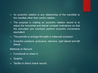  An eccentric relation is any relationship of the mandible to
the maxillae other than centric relation.
 The purpose in making an eccentric relation record is to
adjust the horizontal and lateral condylar inclinations so that
the articulator jaw members perform eccentric movements
equivalent.
 This permits to arrange the teeth in balanced occlusion
 Eccentric positions: protrusive, retrusive, right lateral and left
lateral.
Methods to Record:
 Functional or chew in
 Graphic
 Tactile or direct check record.
 