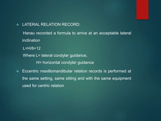  LATERAL RELATION RECORD:
Hanau recorded a formula to arrive at an acceptable lateral
inclination
L=H/8+12
Where L= lateral condylar guidance,
H= horizontal condylar guidance
 Eccentric maxillomandibular relation records is performed at
the same setting, same sitting and with the same equipment
used for centric relation
 