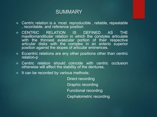 SUMMARY
 Centric relation is a most reproducible , reliable, repeatable
, recordable, and reference position
 CENTRIC RELATION IS DEFINED AS THE
maxillomandibular relation in which the condyles articulate
with the thinnest avascular portion of their respective
articular disks with the complex in an anterio superior
position against the slopes of articular eminences.
 Eccentric relations are any other positions other than centric
relation-p
 Centric relation should coincide with centric occlusion
otherwise will affect the stability of the dentures.
 It can be recorded by various methods:
Direct recording
Graphic recording
Functional recording
Cephalometric recording
 