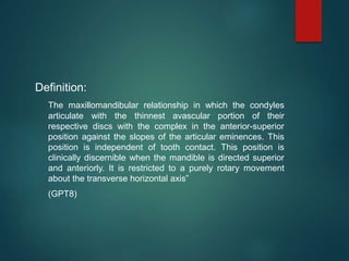 Definition:
The maxillomandibular relationship in which the condyles
articulate with the thinnest avascular portion of their
respective discs with the complex in the anterior-superior
position against the slopes of the articular eminences. This
position is independent of tooth contact. This position is
clinically discernible when the mandible is directed superior
and anteriorly. It is restricted to a purely rotary movement
about the transverse horizontal axis”
(GPT8)
 