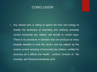CONCLUSION
 Any dentist who is willing to spend the time and energy to
master the technique of recording and verifying precisely
correct horizontal jaw relation will benefit in untold ways.
There is no procedure in dentistry that can produce as many
tangible benefits to both the doctor and the patient as the
routine correct recoding of horizontal jaw relation, verified for
accuracy as it affects the health , comfort, function of the
muscles, and Temporomandibular joint.
 